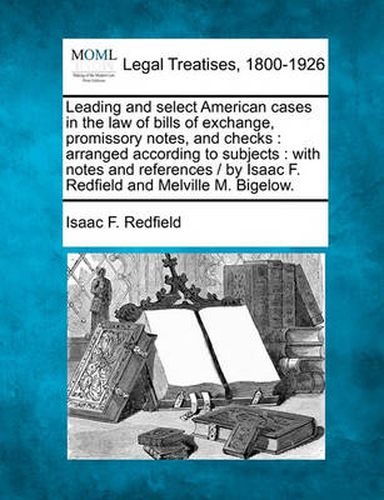 Cover image for Leading and select American cases in the law of bills of exchange, promissory notes, and checks: arranged according to subjects: with notes and references / by Isaac F. Redfield and Melville M. Bigelow.