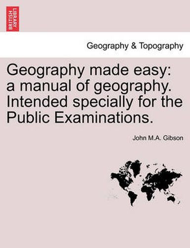 Geography Made Easy: A Manual of Geography. Intended Specially for the Public Examinations. Second Edition.