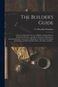 Cover image for The Builder's Guide: a Practical Manual for the Use of Builders, Clerks of Works, Professional Students, and Others, Engaged in Designing or Superintending the Construction of Buildings. Comprising a Description of Materials, and Other Details Of...