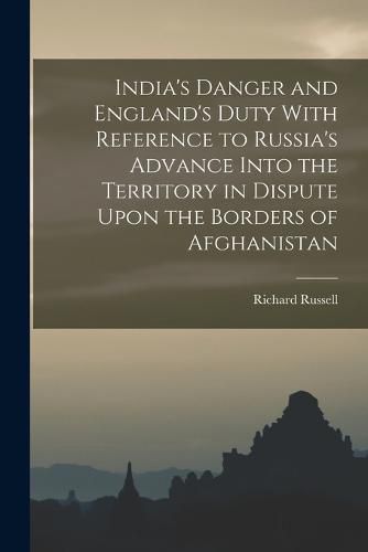 India's Danger and England's Duty With Reference to Russia's Advance Into the Territory in Dispute Upon the Borders of Afghanistan