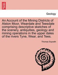 Cover image for An Account of the Mining Districts of Alston Moor, Weardale and Teesdale Comprising Descriptive Sketches of the Scenery, Antiquities, Geology and Mining Operations in the Upper Dales of the Rivers Tyne, Wear, and Tees.