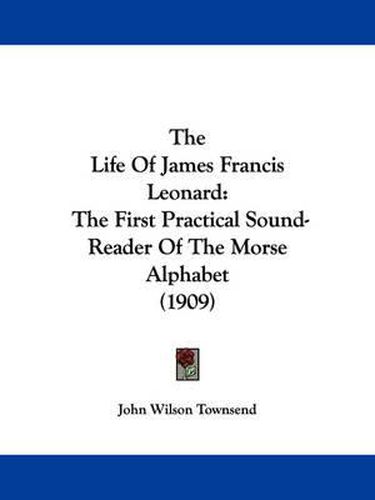 Cover image for The Life of James Francis Leonard: The First Practical Sound-Reader of the Morse Alphabet (1909)