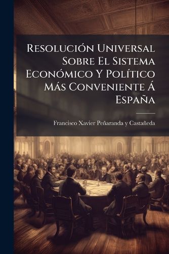 Cover image for Resoluci N Universal Sobre El Sistema Econ Mico y Pol Tico M S Conveniente Espa a: Demostraci N del Gobierno, y Medios Adequados Para Su Perpetua Felicidad ... Reglas Instrucciones Oportunas Para Su Establecimiento y Perfecci N