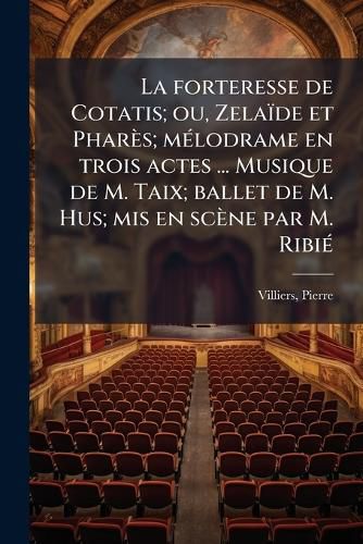 Cover image for La Forteresse de Cotatis; Ou, Zela de Et Phar S; M Lodrame En Trois Actes ... Musique de M. Taix; Ballet de M. Hus; MIS En SC Ne Par M. Ribi