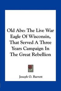 Cover image for Old Abe: The Live War Eagle of Wisconsin, That Served a Three Years Campaign in the Great Rebellion