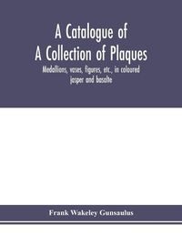 Cover image for A catalogue of a collection of plaques, medallions, vases, figures, etc., in coloured jasper and basalte, produced by Josiah Wedgwood, F.R .S., at Etruria, in the county of Stafford, England, 1760-1795