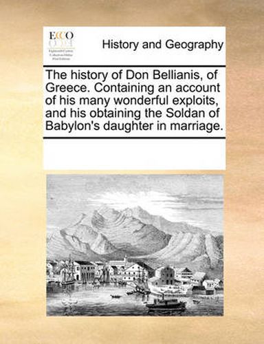 Cover image for The History of Don Bellianis, of Greece. Containing an Account of His Many Wonderful Exploits, and His Obtaining the Soldan of Babylon's Daughter in Marriage.