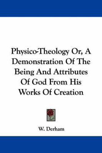 Physico-Theology Or, a Demonstration of the Being and Attributes of God from His Works of Creation