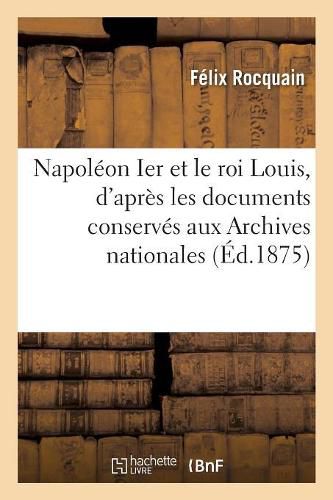 Napoleon Ier Et Le Roi Louis, d'Apres Les Documents Conserves Aux Archives Nationales