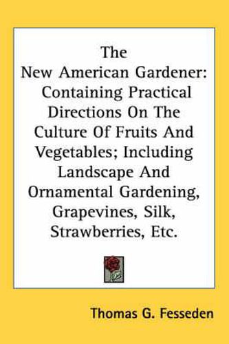 Cover image for The New American Gardener: Containing Practical Directions on the Culture of Fruits and Vegetables; Including Landscape and Ornamental Gardening, Grapevines, Silk, Strawberries, Etc.