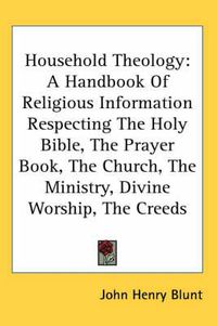 Cover image for Household Theology: A Handbook Of Religious Information Respecting The Holy Bible, The Prayer Book, The Church, The Ministry, Divine Worship, The Creeds