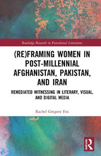 Cover image for (Re)Framing Women in Post-Millennial Afghanistan, Pakistan, and Iran: Remediated Witnessing in Literary, Visual, and Digital Media