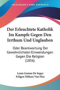 Cover image for Der Erleuchtete Katholik Im Kampfe Gegen Den Irrthum Und Unglauben: Oder Beantwortung Der Gewohnlichsten Einwendungen Gegen Die Religion (1856)