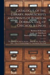 Cover image for Catalogue of the Library, Manuscripts and Prints of Rushton M. Dorman, Esq., of Chicago, Illinois: the Whole to Be Sold by Auction ... April 5th, 6th, 7th and 8th, 1886 ... Geo. A. Leavitt & Co., Auctioneers, New York