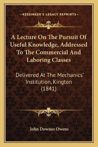 Cover image for A Lecture on the Pursuit of Useful Knowledge, Addressed to the Commercial and Laboring Classes: Delivered at the Mechanics' Institution, Kington (1841)