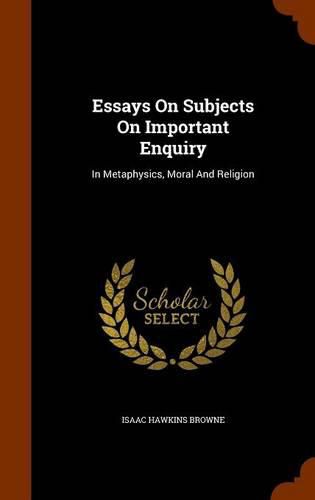 Essays on Subjects on Important Enquiry: In Metaphysics, Moral and Religion