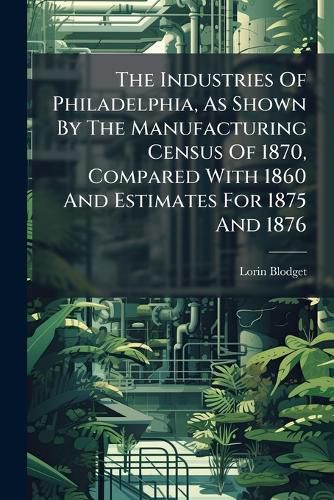 Cover image for The Industries Of Philadelphia, As Shown By The Manufacturing Census Of 1870, Compared With 1860 And Estimates For 1875 And 1876