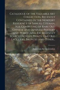 Cover image for Catalogue of the Valuable Art Collection, Recently Contained in the Newport Residence of Samuel Colman, N.A. Consisting of Rare Old Chinese and Japanese Pottery and Porcelains, Exceedingly Scarce Ukiyoye Prints, Fine Old Lacquers, Bronzes and Other...