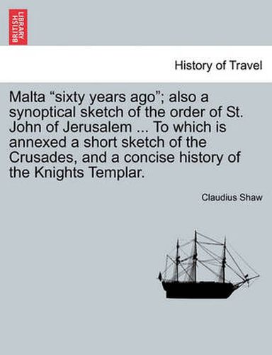 Cover image for Malta Sixty Years Ago; Also a Synoptical Sketch of the Order of St. John of Jerusalem ... to Which Is Annexed a Short Sketch of the Crusades, and a Concise History of the Knights Templar.