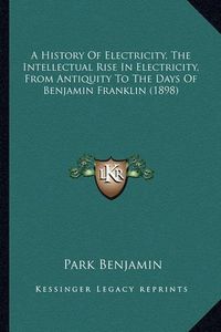 Cover image for A History of Electricity, the Intellectual Rise in Electricia History of Electricity, the Intellectual Rise in Electricity, from Antiquity to the Days of Benjamin Franklin (1898) Ty, from Antiquity to the Days of Benjamin Franklin (1898)