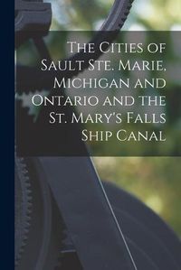 Cover image for The Cities of Sault Ste. Marie, Michigan and Ontario and the St. Mary's Falls Ship Canal [microform]