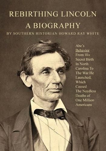 Rebirthing Lincoln, a Biography: Abe's Behavior From His Secret Birth In North Carolina To The War He Launched, Which Caused The Needless Deaths of One Million Americans