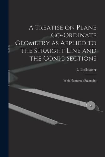 A Treatise on Plane Co-ordinate Geometry as Applied to the Straight Line and the Conic Sections: With Numerous Examples