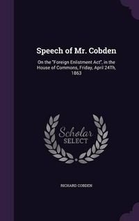 Cover image for Speech of Mr. Cobden: On the Foreign Enlistment ACT, in the House of Commons, Friday, April 24th, 1863