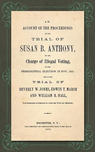 An Account of the Proceedings in the Trial of Susan B. Anthony, on the Charge of Illegal Voting, at the Presidential Election in Nov., 1872. and on the Trial of Beverly W. Jones, Edwin T. Marsh and William B. Hall, the Inspectors of Election by whom her Vote