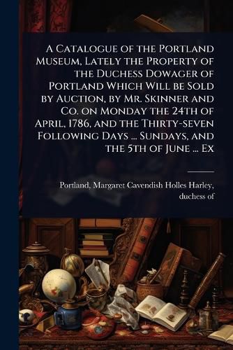 Cover image for A Catalogue of the Portland Museum, Lately the Property of the Duchess Dowager of Portland Which Will be Sold by Auction, by Mr. Skinner and Co. on Monday the 24th of April, 1786, and the Thirty-seven Following Days ... Sundays, and the 5th of June ... Ex