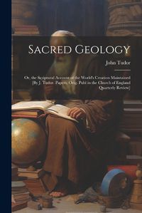 Cover image for Sacred Geology; Or, the Scriptural Account of the World's Creation Maintained [By J. Tudor. Papers, Orig. Publ in the Church of England Quarterly Review]