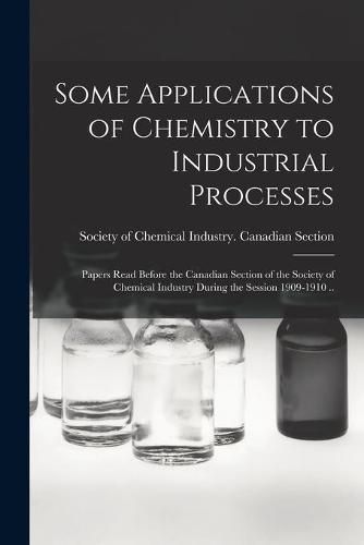 Cover image for Some Applications of Chemistry to Industrial Processes [microform]: Papers Read Before the Canadian Section of the Society of Chemical Industry During the Session 1909-1910 ..