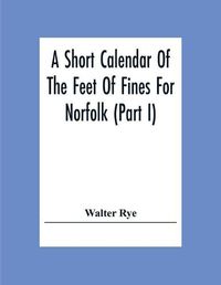 Cover image for A Short Calendar Of The Feet Of Fines For Norfolk (Part I); In The Reigns Of Richard I, John, Henry Iii & Edward I