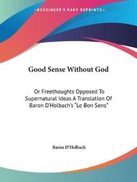 Cover image for Good Sense Without God: Or Freethoughts Opposed To Supernatural Ideas A Translation Of Baron D'Holbach's  Le Bon Sens