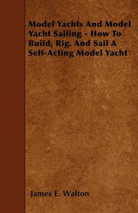 Cover image for Model Yachts And Model Yacht Sailing - How To Build, Rig. And Sail A Self-Acting Model Yacht