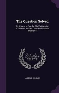 Cover image for The Question Solved: An Answer to REV. Dr. Clark's Question of the Hour and His Other Anti-Catholic Problems