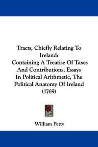 Cover image for Tracts, Chiefly Relating to Ireland: Containing a Treatise of Taxes and Contributions, Essays in Political Arithmetic, the Political Anatomy of Ireland (1769)