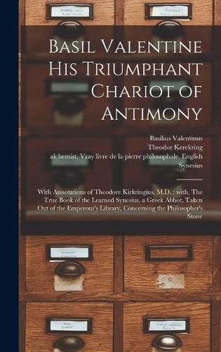 Basil Valentine His Triumphant Chariot of Antimony: With Annotations of Theodore Kirkringius, M.D.: With, The True Book of the Learned Synesius, a Greek Abbot, Taken out of the Emperour's Library, Concerning the Philosopher's Stone