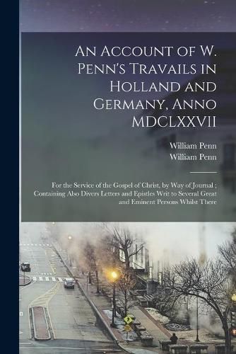 An Account of W. Penn's Travails in Holland and Germany, Anno MDCLXXVII: for the Service of the Gospel of Christ, by Way of Journal; Containing Also Divers Letters and Epistles Writ to Several Great and Eminent Persons Whilst There