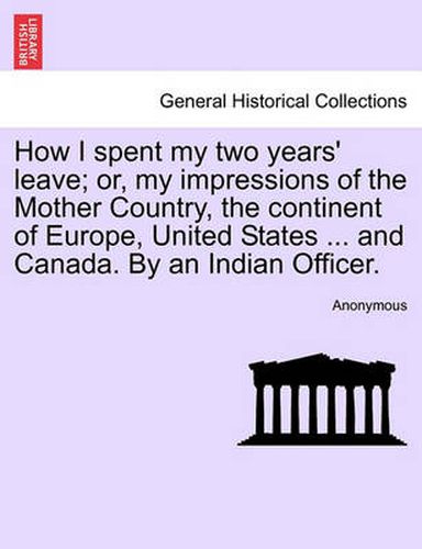 Cover image for How I Spent My Two Years' Leave; Or, My Impressions of the Mother Country, the Continent of Europe, United States ... and Canada. by an Indian Officer.