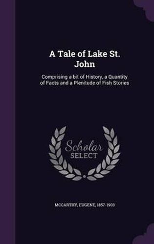 Cover image for A Tale of Lake St. John: Comprising a Bit of History, a Quantity of Facts and a Plenitude of Fish Stories
