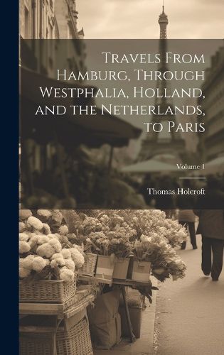 Cover image for Travels From Hamburg, Through Westphalia, Holland, and the Netherlands, to Paris; Volume 1