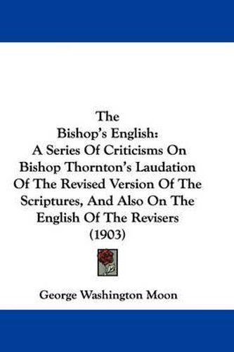 Cover image for The Bishop's English: A Series of Criticisms on Bishop Thornton's Laudation of the Revised Version of the Scriptures, and Also on the English of the Revisers (1903)