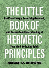 Cover image for The Little Book Of Hermetic Principles: Heal Your Energy, Seek Enlightenment, and Deepen Your Understanding of Your Mind, Body, and Spirit