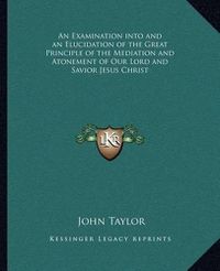 Cover image for An Examination Into and an Elucidation of the Great Principle of the Mediation and Atonement of Our Lord and Savior Jesus Christ