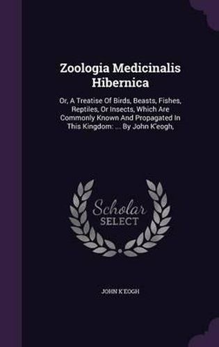Cover image for Zoologia Medicinalis Hibernica: Or, a Treatise of Birds, Beasts, Fishes, Reptiles, or Insects, Which Are Commonly Known and Propagated in This Kingdom: ... by John K'Eogh,