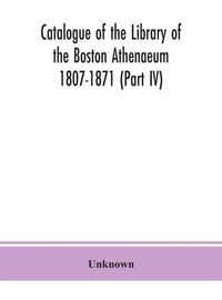 Cover image for Catalogue of the Library of the Boston Athenaeum 1807-1871 (Part IV)