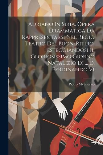 Adriano In Siria. Opera Drammatica Da Rappresentarsi Nel Regio Teatro Del Buon-ritiro, Festeggiandosi Il Gloriosissimo Giorno Natalizio Di ... D. Ferdinando Vi