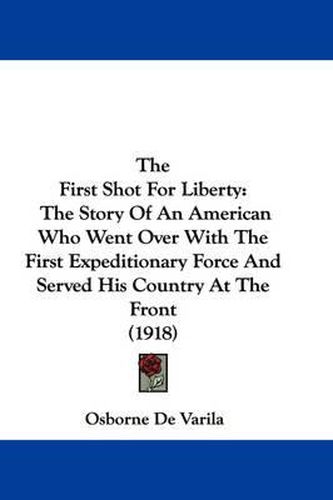 Cover image for The First Shot for Liberty: The Story of an American Who Went Over with the First Expeditionary Force and Served His Country at the Front (1918)