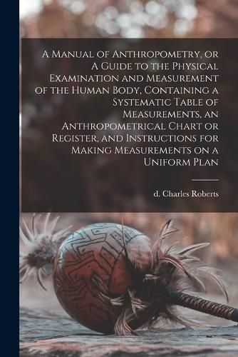 Cover image for A Manual of Anthropometry, or A Guide to the Physical Examination and Measurement of the Human Body, Containing a Systematic Table of Measurements, an Anthropometrical Chart or Register, and Instructions for Making Measurements on a Uniform Plan